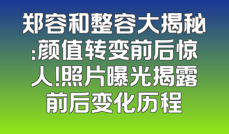 郑容和整容大揭秘：颜值转变前后惊人！照片曝光揭露前后变化历程