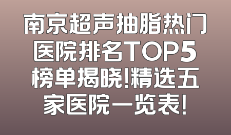 南京超声抽脂热门医院排名TOP5榜单揭晓！精选五家医院一览表！