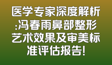 医学专家深度解析：冯春雨鼻部整形艺术效果及审美标准评估报告！