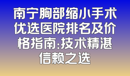 南宁胸部缩小手术优选医院排名及价格指南：技术精湛信赖之选