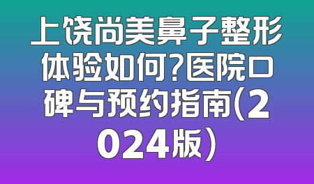 上饶尚美鼻子整形体验如何？医院口碑与预约指南（2024版）