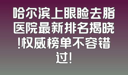 哈尔滨上眼睑去脂医院最新排名揭晓！权威榜单不容错过！