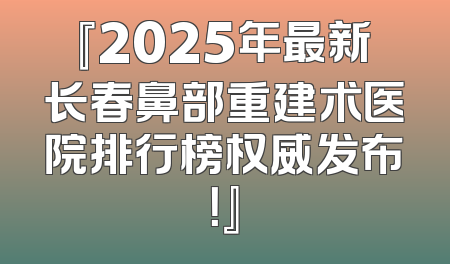 『2025年最新长春鼻部重建术医院排行榜权威发布！』