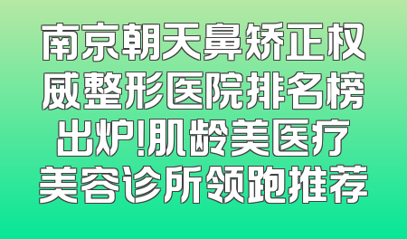 南京朝天鼻矫正权威整形医院排名榜出炉！肌龄美医疗美容诊所领跑推荐