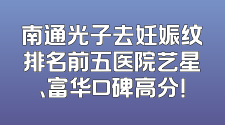 南通光子去妊娠纹排名前五医院艺星、富华口碑高分!