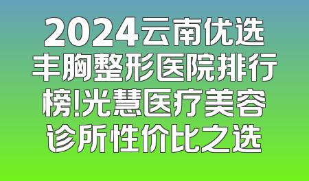 2024云南优选丰胸整形医院排行榜！光慧医疗美容诊所性价比之选