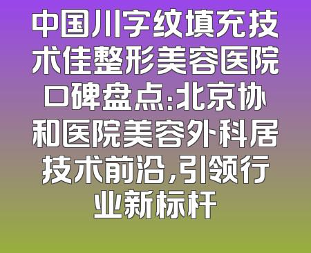 中国川字纹填充技术佳整形美容医院口碑盘点：北京协和医院美容外科居技术前沿，引领行业新标杆