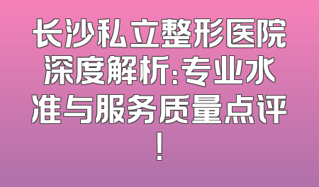 长沙私立整形医院深度解析：专业水准与服务质量点评！