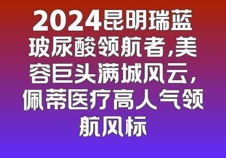 2024昆明瑞蓝玻尿酸领航者，美容巨头满城风云，佩蒂医疗高人气领航风标