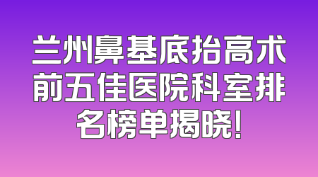 兰州鼻基底抬高术前五佳医院科室排名榜单揭晓！
