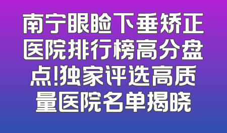 南宁眼睑下垂矫正医院排行榜高分盘点！独家评选高质量医院名单揭晓