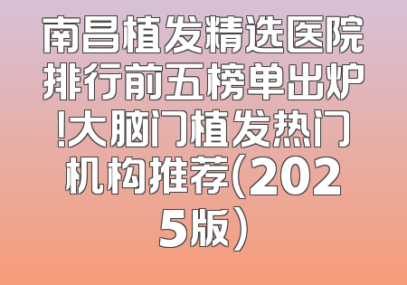 南昌植发精选医院排行前五榜单出炉！大脑门植发热门机构推荐（2025版）