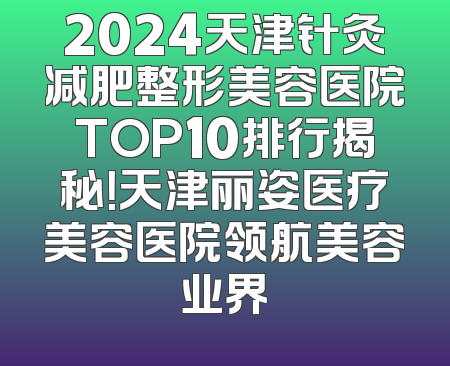 2024天津针灸减肥整形美容医院TOP10排行揭秘！天津丽姿医疗美容医院领航美容业界