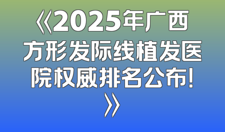 《2025年广西方形发际线植发医院权威排名公布！》