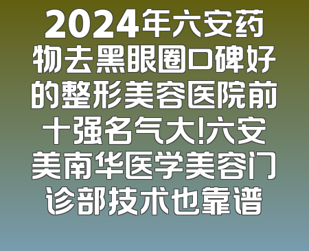 2024年六安药物去黑眼圈口碑好的整形美容医院前十强名气大！六安美南华医学美容门诊部技术也靠谱