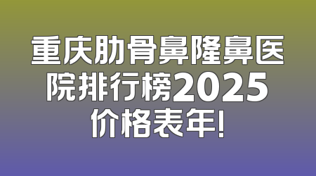 重庆肋骨鼻隆鼻医院排行榜2025价格表年!