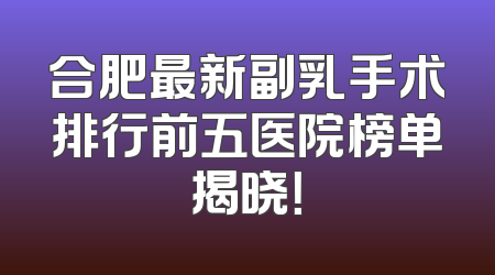 合肥最新副乳手术排行前五医院榜单揭晓！