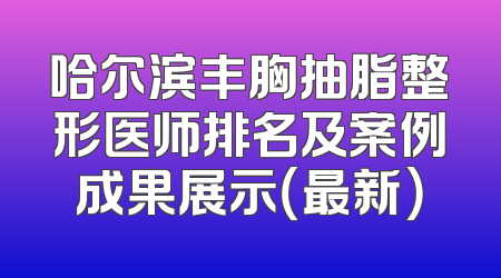 哈尔滨丰胸抽脂整形医师排名及案例成果展示（最新）