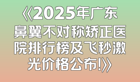 《2025年广东鼻翼不对称矫正医院排行榜及飞秒激光价格公布！》