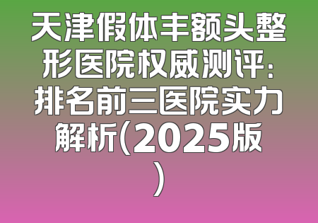 天津假体丰额头整形医院权威测评：排名前三医院实力解析（2025版）