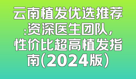 云南植发优选推荐：资深医生团队，性价比超高植发指南（2024版）