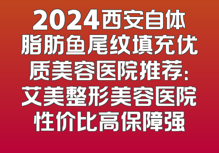 2024西安自体脂肪鱼尾纹填充优质美容医院推荐：艾美整形美容医院性价比高保障强
