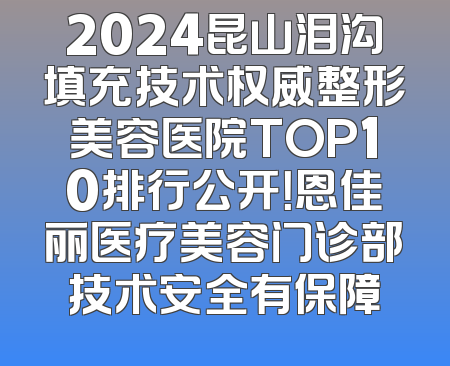 2024昆山泪沟填充技术权威整形美容医院TOP10排行公开！恩佳丽医疗美容门诊部技术安全有保障