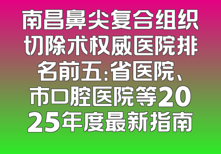 南昌鼻尖复合组织切除术权威医院排名前五：省医院、市口腔医院等2025年度最新指南
