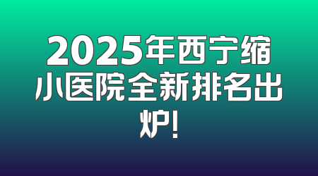 2025年西宁缩小医院全新排名出炉！
