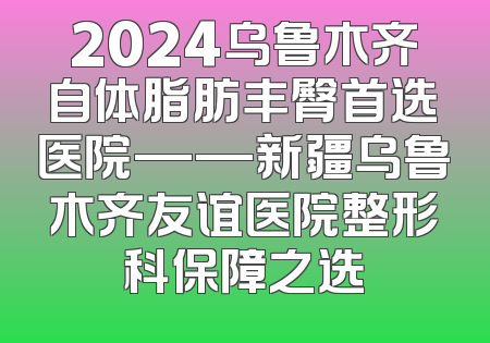 2024乌鲁木齐自体脂肪丰臀首选医院——新疆乌鲁木齐友谊医院整形科保障之选
