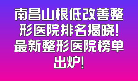 南昌山根低改善整形医院排名揭晓！最新整形医院榜单出炉！