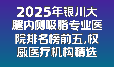 2025年银川大腿内侧吸脂专业医院排名榜前五，权威医疗机构精选