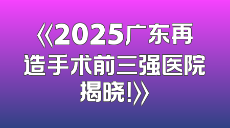《2025广东再造手术前三强医院揭晓！》