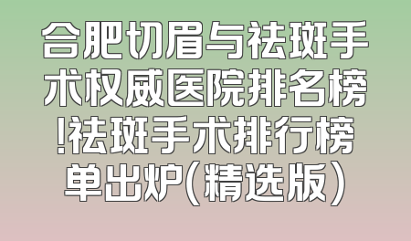 合肥切眉与祛斑手术权威医院排名榜！祛斑手术排行榜单出炉（精选版）