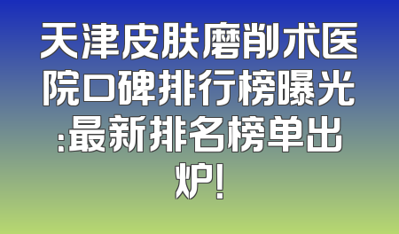 天津皮肤磨削术医院口碑排行榜曝光：最新排名榜单出炉！