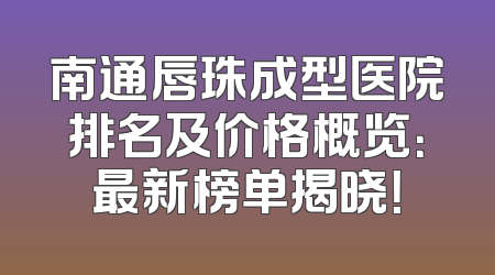 南通唇珠成型医院排名及价格概览：最新榜单揭晓！