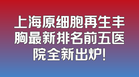 上海原细胞再生丰胸最新排名前五医院全新出炉！
