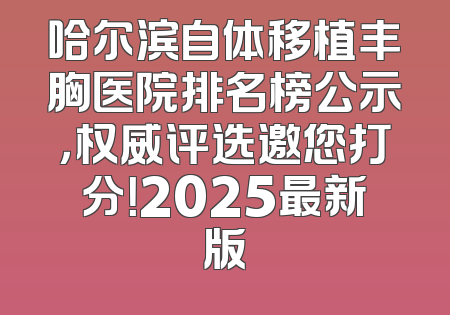 哈尔滨自体移植丰胸医院排名榜公示，权威评选邀您打分！2025最新版