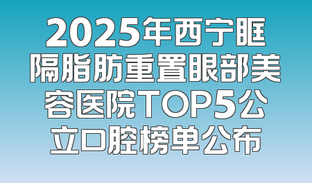 2025年西宁眶隔脂肪重置眼部美容医院TOP5公立口腔榜单公布
