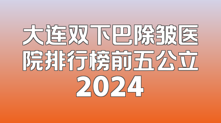大连双下巴除皱医院排行榜前五公立2024
