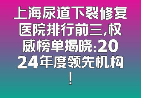 上海尿道下裂修复医院排行前三，权威榜单揭晓：2024年度领先机构！