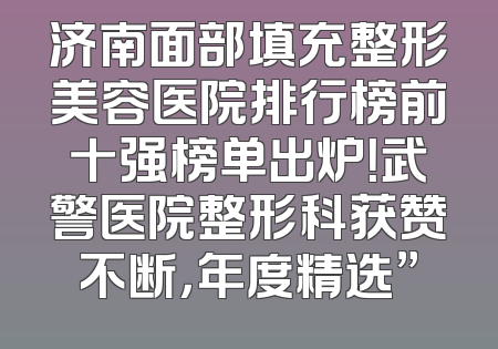 济南面部填充整形美容医院排行榜前十强榜单出炉！武警医院整形科获赞不断，年度精选”