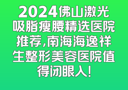 2024佛山激光吸脂瘦腰精选医院推荐，南海海逸祥生整形美容医院值得闭眼入！
