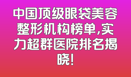 中国顶级眼袋美容整形机构榜单，实力超群医院排名揭晓！