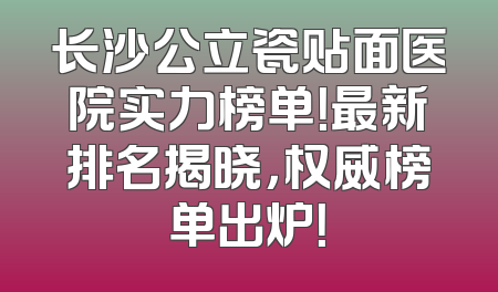 长沙公立瓷贴面医院实力榜单！最新排名揭晓，权威榜单出炉！