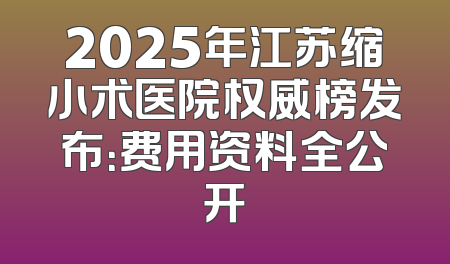 2025年江苏缩小术医院权威榜发布：费用资料全公开