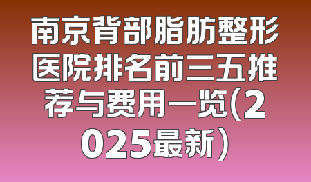 南京背部脂肪整形医院排名前三五推荐与费用一览（2025最新）