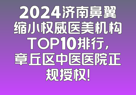 2024济南鼻翼缩小权威医美机构TOP10排行，章丘区中医医院正规授权！