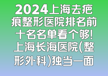 2024上海去疤痕整形医院排名前十名名单看个够！上海长海医院(整形外科)独当一面