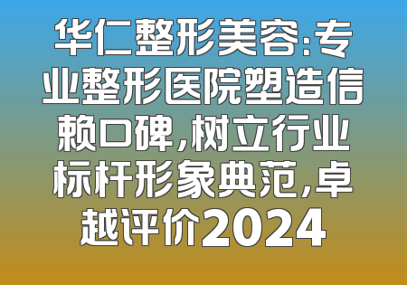 华仁整形美容：专业整形医院塑造信赖口碑，树立行业标杆形象典范，卓越评价2024